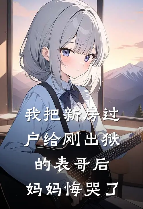 我把新房过户给刚出狱的表哥后，妈妈悔哭了抖音热门最新章节免费阅读_我把新房过户给刚出狱的表哥后，妈妈悔哭了全集免费阅读